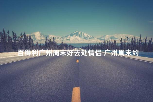 百得利广州周末好去处情侣 广州周末约会圣地 百得利情侣必去